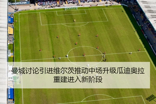 曼城讨论引进维尔茨推动中场升级瓜迪奥拉重建进入新阶段