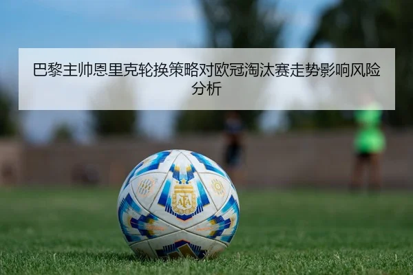 巴黎主帅恩里克轮换策略对欧冠淘汰赛走势影响风险分析