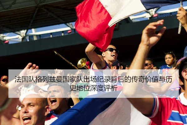 法国队格列兹曼国家队出场纪录背后的传奇价值与历史地位深度评析
