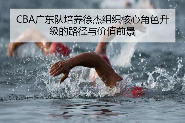 CBA广东队培养徐杰组织核心角色升级的路径与价值前景