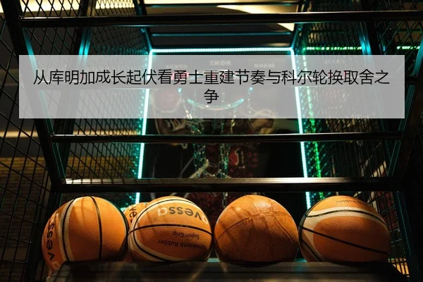 从库明加成长起伏看勇士重建节奏与科尔轮换取舍之争