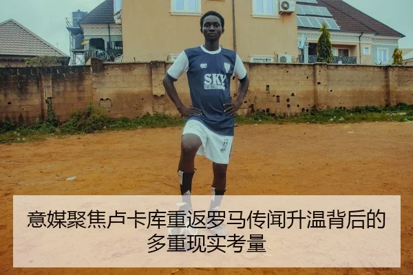意媒聚焦卢卡库重返罗马传闻升温背后的多重现实考量