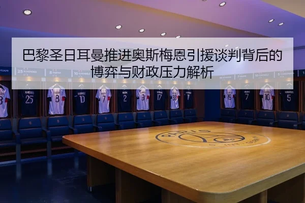 巴黎圣日耳曼推进奥斯梅恩引援谈判背后的博弈与财政压力解析