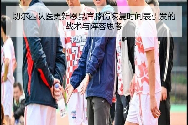 切尔西队医更新恩昆库膝伤恢复时间表引发的战术与阵容思考