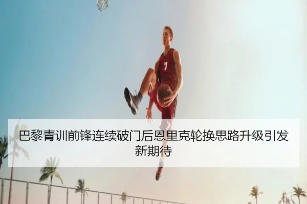 巴黎青训前锋连续破门后恩里克轮换思路升级引发新期待